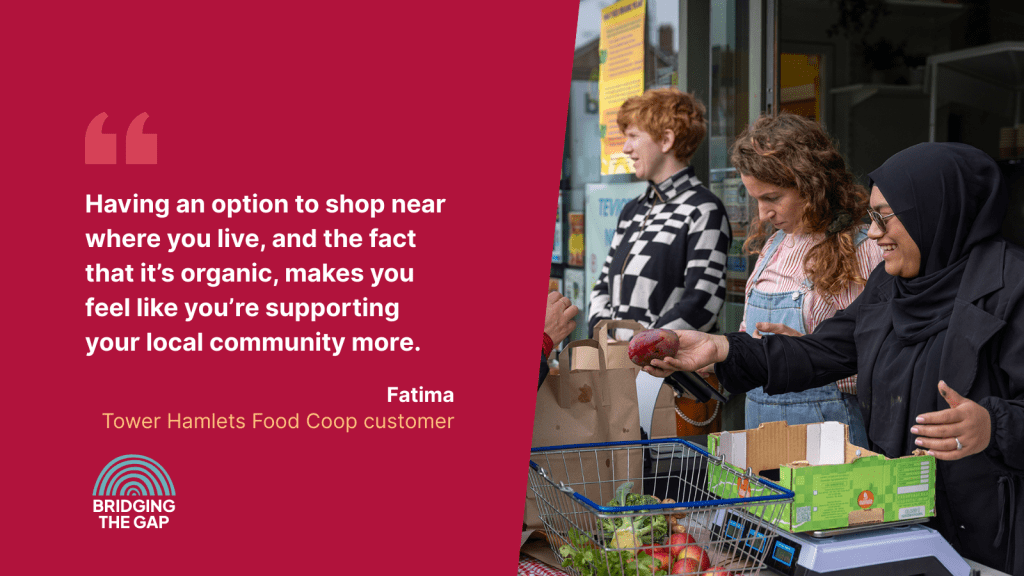 Photo of a market stall with the quote from Fatima, Tower Hamlets Food Co-op customer, "Having an option to shop near where you live, and the fact that it's organic, makes you feel like you're supporting yoour local community more."